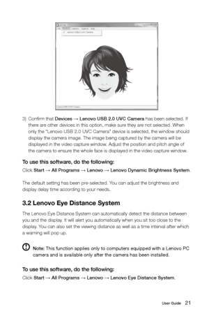 Page 2621User Guide
3) Confirm that Devices 
→ Lenovo USB 2.0 UVC Camera has been selected. If 
there are other devices in this option, make sure they are not selected. When 
only the “Lenovo USB 2.0 UVC Camera” device is selected, the windo\
w should 
display the camera image. The image being captured by the camera will be 
displayed in the video capture window. Adjust the position and pitch angle of 
the camera to ensure the whole face is displayed in the video capture window.
To use this software, do the...