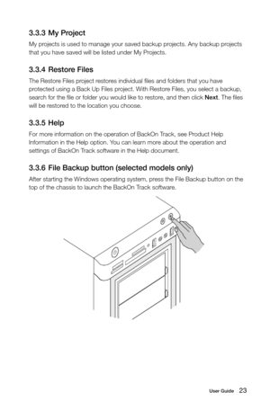 Page 2823User Guide
3.3.3 My Project
My projects is used to manage your saved backup projects. Any backup projects 
that you have saved will be listed under My Projects.
3.3.4 Restore Files
The Restore Files project restores individual files and folders that you have 
protected using a Back Up Files project. With Restore Files, you select a backup, 
search for the file or folder you would like to restore, and then click Next. The files 
will be restored to the location you choose.
3.3.5 Help
For more...