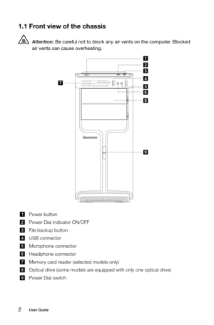 Page 72User Guide
1.1 Front view of the chassis
 Attention: Be careful not to block any air vents on the computer. Blocked 
air vents can cause overheating.
9
8
3
1
2
4
5
6
7
Power button
Power Dial indicator ON/OFF
File backup button
USB connector
Microphone connector
Headphone connector
Memory card reader (selected models only)
Optical drive (some models are equipped with only one optical drive)
Power Dial switch 