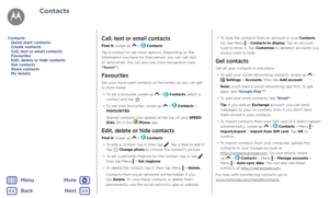 Page 30ContactsCall, text or email contacts
Find it: swipe up  >  Contacts
Tap a contact to see more options. Depending on the 
information you have for that person, you can call, text 
or send email. You can also use voice recognition (see 
“Speak”).
Favourites
Set your most-used contacts as favourites, so you can get 
to them faster. •  To set a favourite, swipe up 
 >  Contacts, select a 
contact and tap .
•  To see your favourites, swipe up 
 >  Contacts > 
FAVOURITES.
Starred contacts also appear at the...
