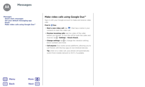 Page 34MessagesMake video calls using Google Duo™
Sign in with your Google account to make and receive video 
calls.
Find it: 
 Duo
•  Start a new video call: tap 
, then tap a name in your 
contacts to start the video call.
•  Preview incoming calls: see live video of the caller 
before you answer. To turn this off for both the caller and 
receiver, tap 
 > Settings > Knock Knock.
•  Change settings: tap 
 to change the vibration setting, 
block numbers and more.
•  Call anyone: Duo works across platforms,...
