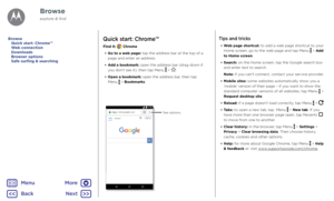 Page 41BrowseQuick start: Chrome™
Find it:  Chrome
•  Go to a web page: tap the address bar at the top of a 
page and enter an address.
•  Add a bookmark: open the address bar (drag down if 
you don't see it), then tap Menu 
 > .
•  Open a bookmark: open the address bar, then tap  
Menu 
 > Bookmarks.
11:3 5www.google.co.uk
WEB IMAGES Sign inSee options.
Tips and tricks
• 
Web page shortcut: to add a web page shortcut to your 
Home screen, go to the web page and tap Menu  > Add 
to Home screen.
•  Search:...