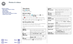 Page 44Photos & videosTake photos
Find it:  Camera
Tap 
 to take a photo.
Record videos
Find it: swipe up  >   Camera, then tap  on the 
camera screen and select Video .
Tap 
 to start recording. Then tap  to stop recording.
Tip: to share a video, swipe the camera screen left to open 
your gallery, tap the video, then choose 
 to share.
Get the perfect shot
Point, tap and you're done. But when you want something a 
little different, play with these camera options.
These options are along the top of the...