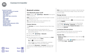 Page 49Connect & transferBluetooth wireless
Turn Bluetooth power on/off
Find it: swipe up  >  Settings > Bluetooth, then tap the 
switch to turn it on
Note: swipe down the status bar with two fingers to quickly 
turn Bluetooth on or off.
Tip: to extend battery life or stop connections, turn 
Bluetooth off when you're not using it.
Connect devices
The first time you connect a Bluetooth device, follow these 
steps:
1   Make sure the device you are pairing with is in 
discoverable mode (for details, refer to...