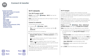Page 50Connect & transferWi-Fi networks
Turn Wi-Fi power on/off
Find it: swipe up  >  Settings > Wi-Fi, then tap the 
switch to turn it on
Note: swipe down the status bar with two fingers to quickly 
turn Wi-Fi on or off.
Connect to networks
To find networks in your range:
1   Swipe up 
 >  Settings > Wi-Fi.
Tip: to show your phone's Wi-Fi settings, tap Menu 
 > 
Advanced.
2   Make sure the Wi-Fi is turned on.
3   Tap a found network to connect to it (if necessary, enter 
Network SSID, Security and Wireless...