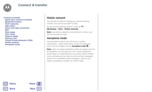 Page 55Connect & transferMobile network
You should not need to change any network settings. 
Contact your service provider for help.
To see network settings options, swipe up 
 >   Settings > More > Mobile networks.
Note: your phone supports most networks. Contact your 
service provider for help.
Aeroplane mode
Use aeroplane mode to turn off all your wireless 
connections – useful when flying. Swipe the status bar 
down with two fingers and tap Aeroplane mode 
.
Note: when you select aeroplane mode, all...