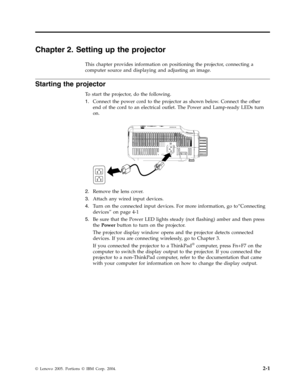 Page 21Chapter 2. Setting up the projector 
This chapter provides information on positioning the projector, connecting a 
computer source and displaying and adjusting an image. 
Starting the projector 
To start the projector, do the following. 
1.   
 Connect the power cord to the projector as shown below. Connect the other 
end of the cord to an electrical outlet. The Power and Lamp-ready LEDs turn 
on. 
 
 
   
2. 
 
 Remove the lens cover. 
3. 
 
 Attach any wired input devices. 
4. 
 
 Turn on the connected...
