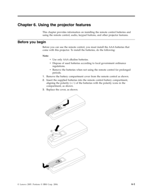 Page 43Chapter 6. Using the projector features 
This chapter provides information on installing the remote control batteries and 
using the remote control, audio, keypad buttons, and other projector features. 
Before you begin 
Before you can use the remote control, you must install the AAA batteries that 
come with this projector. To install the batteries, do the following: 
Note:   
v 
 
 Use only AAA alkaline batteries. 
v 
 
 Dispose of used batteries according to local government ordinance 
regulations. 
v...