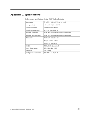 Page 63Appendix C. Specifications 
Following are specifications for the C400 Wireless Projector. 
 Temperature 
(non-operating) 
5° to 35° C (41° to 95° F) at sea level 
-10° to 60° C (14° to 140° F) 
Altitude (operating) 
Altitude (non-operating) 
3,048 m (0 to 10,000 ft) 
12,192 m (0 to 40,000 ft) 
Humidity (operating) 
Humidity (non-operating) 
5% to 90% relative humidity, non-condensing 
5% to 95% relative humidity, non-condensing 
Dimensions Width: 290 mm (11.4 in.) 
Height: 11 5 mm (4.5 in.) 
Depth: 225...