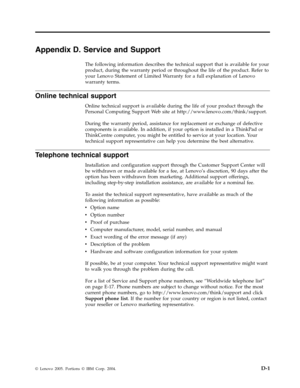 Page 65Appendix D. Service and Support 
The following information describes the technical support that is available for your 
product, during the warranty period or throughout the life of the product. Refer to 
your Lenovo Statement of Limited Warranty for a full explanation of Lenovo 
warranty terms. 
Online technical support 
Online technical support is available during the life of your product through the 
Personal Computing Support We b site at http://www.lenovo.com/think/support. 
During the warranty...