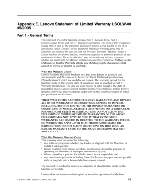 Page 67Appendix E. Lenovo Statement of Limited Warranty LSOLW-00 
05/2005 
Part 1 - General Terms 
This Statement of Limited Warranty includes Part 1 - General Terms, Part 2 - 
Country-unique Terms, and Part 3 - Warranty Information. The terms of Part 2 replace or 
modify those of Part 1. The warranties provided by Lenovo Group Limited or one of its 
subsidiaries (called ″Lenovo″) in this Statement of Limited Warranty apply only to 
Machines you purchase for your use, and not for resale. The term “Machine”...