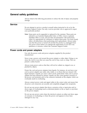 Page 9General safety guidelines 
Always observe the following precautions to reduce the risk of injury and property 
damage. 
Service 
Do not attempt to service a product yourself unless instructed to do so by the 
Customer Support Center. Use only a service provider who is approved to repair 
your particular product. 
Note:   Some parts can be upgraded or replaced by the customer. These parts are 
referred to as Customer Replaceable Units, or CRUs. Lenovo expressly 
identifies CRUs as such, and provides...