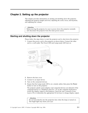 Page 21Chapter 2. Setting up the projector 
This chapter provides information on starting and shutting down the projector, 
adjusting the projector height and level, adjusting the zoom, focus, and keystone, 
and adjusting the volume. 
 
 
Attention 
Before moving the projector, be sure to power down the projector normally 
and disconnect the projector from the main power source.
Starting and shutting down the projector 
Please follow the steps below to start the projector and to shut down the projector. 
1....
