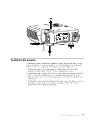 Page 23Positioning the projector 
To determine where to position the projector, consider the size and shape of your 
screen, the location of your power outlets, and the distance between the projector 
and the rest of your equipment. Following are some general guidelines: 
v   
 Position the projector on a flat surface at a right angle to the screen. The 
projector must be at least 1.5 m (4.9 ft) from the projection screen. 
v 
 
 Position the projector within 2.7 m (9 ft) of your power source and within 1.8 m...