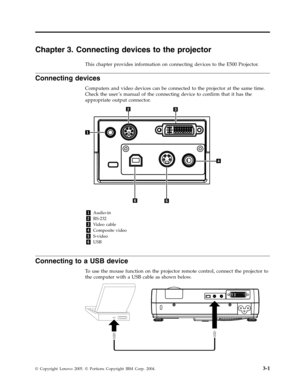 Page 27Chapter 3. Connecting devices to the projector 
This chapter provides information on connecting devices to the E500 Projector. 
Connecting devices 
Computers and video devices can be connected to the projector at the same time. 
Check the user ’s manual of the connecting device to confirm that it has the 
appropriate output connector. 
   
 
 
1 Audio-in 
2 RS-232 
3 Video cable 
4 Composite video 
5 S-video 
6 USB
   
Connecting to a USB device 
To use the mouse function on the projector...