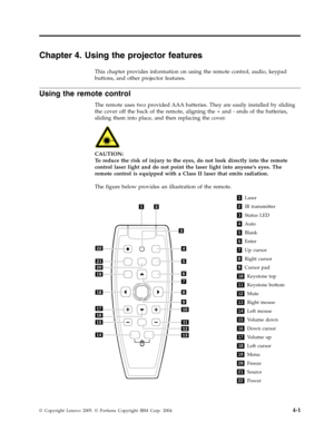 Page 29Chapter 4. Using the projector features 
This chapter provides information on using the remote control, audio, keypad 
buttons, and other projector features. 
Using the remote control 
The remote uses two provided AAA batteries. They are easily installed by sliding 
the cover off the back of the remote, aligning the + and - ends of the batteries, 
sliding them into place, and then replacing the cover. 
   
 
CAUTION: 
To reduce the risk of injury to the eyes, do not look directly into the remote 
control...