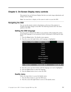 Page 33Chapter 5. On-Screen Display menu controls 
This projector has an On-Screen Display that lets you make image adjustments and 
change various settings. 
Note:   Yo u must have a display on the screen in order to access the OSD. 
Navigating the OSD 
Yo u can use the remote control or the buttons on the top of the projector to 
navigate and make changes to the OSD. The following sections show the menu 
options in the OSD. 
Setting the OSD language 
Yo u may want to reference the OSD on your projector while...
