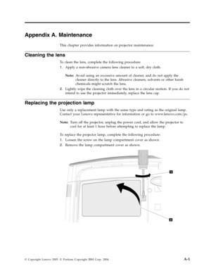 Page 43Appendix A. Maintenance 
This chapter provides information on projector maintenance. 
Cleaning the lens 
To clean the lens, complete the following procedure: 
1.   
 Apply a non-abrasive camera lens cleaner to a soft, dry cloth. 
Note: 
 Avoid using an excessive amount of cleaner, and do not apply the 
cleaner directly to the lens. Abrasive cleaners, solvents or other harsh 
chemicals might scratch the lens. 
2. 
 
 Lightly wipe the cleaning cloth over the lens in a circular motion. If you do not 
intend...