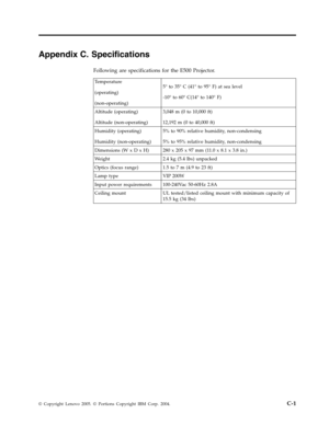 Page 51Appendix C. Specifications 
Following are specifications for the E500 Projector. 
 Temperature 
(operating) 
(non-operating) 
5° to 35° C (41° to 95° F) at sea level 
-10° to 60° C(14° to 140° F) 
Altitude (operating) 
Altitude (non-operating) 
3,048 m (0 to 10,000 ft) 
12,192 m (0 to 40,000 ft) 
Humidity (operating) 
Humidity (non-operating) 
5% to 90% relative humidity, non-condensing 
5% to 95% relative humidity, non-condensing 
Dimensions (W x D x H) 280 x 205 x 97 mm (11.0 x 8.1 x 3.8 in.) 
Weight...