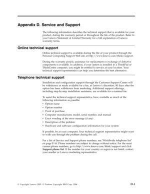 Page 53Appendix D. Service and Support 
The following information describes the technical support that is available for your 
product, during the warranty period or throughout the life of the product. Refer to 
your Lenovo Statement of Limited Warranty for a full explanation of Lenovo 
warranty terms. 
Online technical support 
Online technical support is available during the life of your product through the 
Personal Computing Support We b site at http://www.lenovo.com/think/support. 
During the warranty...