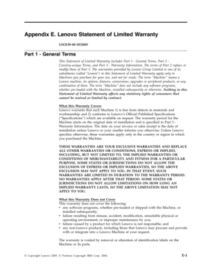 Page 55Appendix E. Lenovo Statement of Limited Warranty 
LSOLW-00 05/2005 
Part 1 - General Terms 
This Statement of Limited Warranty includes Part 1 - General Terms, Part 2 - 
Country-unique Terms, and Part 3 - Warranty Information. The terms of Part 2 replace or 
modify those of Part 1. The warranties provided by Lenovo Group Limited or one of its 
subsidiaries (called ″Lenovo″) in this Statement of Limited Warranty apply only to 
Machines you purchase for your use, and not for resale. The term “Machine”...
