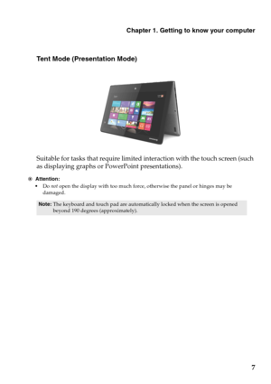 Page 11Chapter 1. Getting to know your computer
7
Tent Mode (Presentation Mode)
Suitable for tasks that require limited interaction with the touch screen (such 
as displaying graphs or PowerPoint presentations).
Attention:
Do not open the display with too much force, otherwise the panel or hinges may be 
damaged.
Note:The keyboard and touch pad are automatically locked when the screen is opened 
beyond 190 degrees (approximately).
 