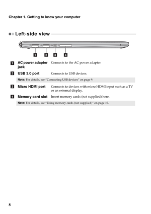 Page 128
Chapter 1. Getting to know your computer
Left-side view  - - - - - - - - - - - - - - - - - - - - - - - - - - - - - - - - - - - - - - - - - - - - - - - - - - - - - - - - - - - - - - - - - - - - - - - - - - - - - - - - - - - - - - 
AC power adapter 
jackConnects to the AC power adapter.
USB 3.0 portConnects to USB devices.
Note:For details, see “Connecting USB devices” on page 9.
Micro HDMI portConnects to devices with micro HDMI input such as a TV 
or an external display.
Memory card slotInsert memory...