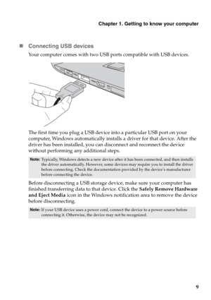 Page 13Chapter 1. Getting to know your computer
9 „Connecting USB devices
Your computer comes with two USB ports compatible with USB devices.
The first time you plug a USB device into a particular USB port on your 
computer, Windows automatically installs a driver for that device. After the 
driver has been installed, you can disconnect and reconnect t
he device 
without performing any additional steps. 
Before disconnecting a USB storage device, make sure your computer has 
finished transferring data to that...