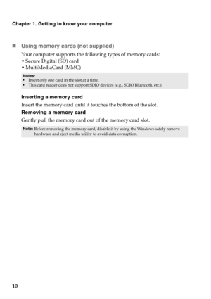 Page 1410
Chapter 1. Getting to know your computer
„Using memory cards (not supplied) 
Your computer supports the following types of memory cards:
Secure Digital (SD) card
ultiMediaCard (MMC)
Inserting a memory card
Insert the memory card until it touches the bottom of the slot.
Removing a memory card
Gently pull the memory card out of the memory card slot.
Notes:
Insert only one card in the slot at a time.
This card reader does not support SDIO devices (e.g., SDIO Bluetooth, etc.).
Note:Before removing the...