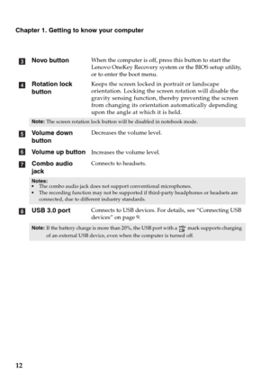 Page 1612
Chapter 1. Getting to know your computer
Novo button
When the computer is off, press this button to start the 
Lenovo OneKey Recovery system or the BIOS setup utility,  
or to enter the boot menu.
Rotation lock 
buttonKeeps the screen locked in portrait or landscape 
orientation. Locking the screen rotation will disable the 
gravity sensing function, thereby preventing the screen 
from changing its orientation automatically depending 
upon the angle at which it is held.
Note:The screen rotation lock...