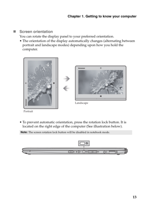 Page 17Chapter 1. Getting to know your computer
13 „Screen orientation
You can rotate the display panel to your preferred orientation.
ientation of the display automatically changes (alternating between 
portrait and landscape modes) depending upon how you hold the 
computer.
nt automatic orientation, press the rotatio
n lock button. It is 
located on the right edge of the computer (See illustration below).
Note:The screen rotation lock button will be disabled in notebook mode.
PortraitLandscape 