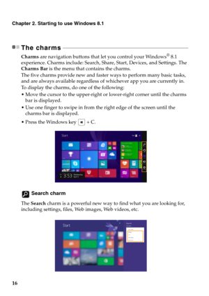 Page 20
16
Chapter 2. Starting to use Windows 8.1
The charms - - - - - - - - - - - - - - - - - - - - - - - - - - - - - - - - - - - - - - - - - - - - - - - - - - - - - - - - - - - - - - - -  - - - - - - - - - - - - - - - - - - - - - - - - - - - - 
Charms are navigation buttons that let you control your Windows® 8.1 
experience. Charms include: Search, Share, Start, Devices, and Settings. The 
Charms Bar  is the menu that contains the charms.
The five charms provide new and faster ways to perform many basic...