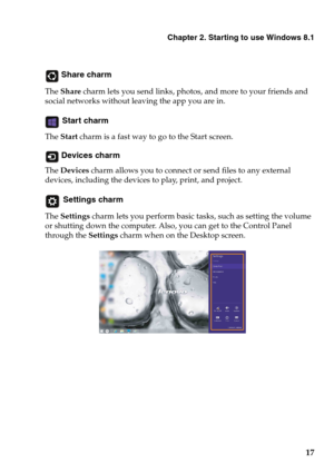 Page 21Chapter 2. Starting to use Windows 8.1
17
 Share charm
The Share charm lets you send links, photos, and more to your friends and 
social networks without leaving the app you are in.
 Start charm
The Start charm is a fast way to go to the Start screen.
 Devices charm
The Devices charm allows you to connect or send files to any external 
devices, including the devices to play, print, and project.
 Settings charm
The Settings charm lets you perform basic tasks, such as setting the volume 
or shutting down...