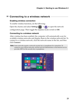 Page 29
Chapter 2. Starting to use Windows 8.1
25
Connecting to a wireless network - - - - - - - - - - - - - - - - - - - - - - - - - - - - - - - - - - - - - 
Enabling wireless connection
To enable wireless functions, do the following:
Open the charms and select Settings  →   to open the network 
configuration page. Then toggle  the airplane mode switch to Off.
Connecting to a wireless network
After wireless has been enabled, the computer will automatically scan for 
available wireless networks and display them...