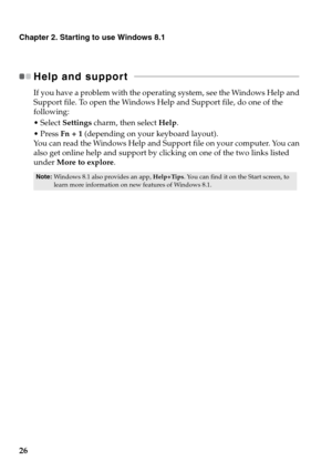 Page 3026
Chapter 2. Starting to use Windows 8.1
Help and support   - - - - - - - - - - - - - - - - - - - - - - - - - - - - - - - - - - - - - - - - - - - - - - - - - - - - - - - - - - - - - - - - - - - - - - - - - - - - 
If you have a problem with the operating system, see the Windows Help and 
Support file. To open the Windows Help and Support file, do one of the 
following:
Select Settings charm, then select Help.
 Press Fn + 1 (depending on your keyboard layout).
You can read the Windows Help and Support...