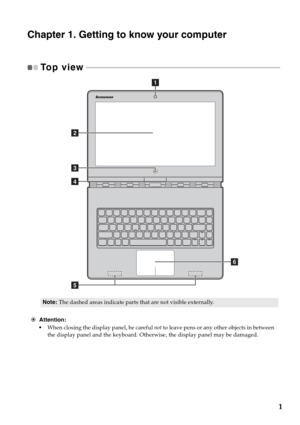 Page 51
Chapter 1. Getting to know your computer
To p  v i e w   - - - - - - - - - - - - - - - - - - - - - - - - - - - - - - - - - - - - - - - - - - - - - - - - - - - - - - - - - - - - - - - - - - - - - - - - - - - - - - - - - - - - - - - - - - - - - - - - - - - 
Note:The dashed areas indicate parts that are not visible externally.
Attention:
•When closing the display panel, be careful not to leave pens or any other objects in between 
the display panel and the keyboard. Otherwise, the display panel may be...