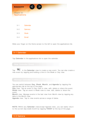 Page 13 
 Chapter 03
 
Applications
 
 
3-1 Calendar
3-2 Camera
3-3 Clock
3-4 Email
 
Slide your finger on the Home screen  to  the left to  open the applications  list.
 
 
3-1 Calendar
 
Tap  Calendar  in the applications  list to  open the calendar.
 
New Calendar Event
Tap  in the  Calendar  view to  create a new event. You can also  create a
new event by  tapping and holding a time in the Week or Day view.
 
Manage Calendar Events
You can switch  between  Day, Week , Month ,  and Agenda  by  tapping the...