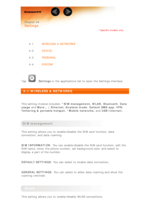 Page 17 
 Chapter 04
 
Settings
*Specific models  only
 
4-1 WIRELESS  &  NETWORKS
4-2 DEVICE
4-3 PERSONAL
4-4 SYSTEM
 
Tap
  Settings  in the applications  list to  open the Settings interface.
 
4-1 WIRELESS  & NETWORKS
 
This setting  module includes:  *SIM management,  WLAN, Bluetooth , Data
usage  and More...  ( Ethernet, Airplane mode , Default SMS  app , VPN ,
Tethering &  portable hotspot,  *Mobile networks ,  and USB Internet ).
 
SIM management
This setting  allows you to  enable/disable  the SIM...