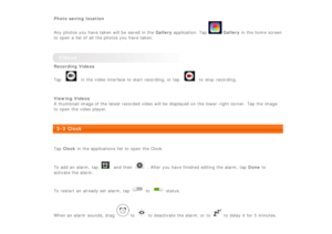 Page 20 
Photo saving  location
Any photos you have taken will be  saved  in the Gallery application.  Tap 
 Gallery in the home screen
to  open a list of all  the photos you have taken.
 
Videos
Recording Videos
Tap 
 in the video interface to  start recording, or tap  to  stop  recording.
 
Viewing  Videos
A thumbnail image of the latest recorded video will be  displayed  on the lower -right corner.  Tap the image
to  open the video player.
 
3-3 Clock
 
Tap  Clock  in the applications  list to  open the...