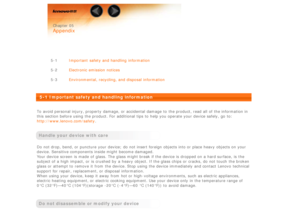 Page 31 
 Chapter 05
 
Appendix
 
 
 
5-1 Important  safety and handling  information
5-2 Electronic emission notices
5-3 Environmental, recycling, and disposal information
 
5-1 Important safety and handling  information
 
To  avoid personal injury, property  damage, or accidental damage  to  the product, read all  of the information in
this section before using the product. For additional tips to  help you operate your device safely,  go  to:
http://www.lenovo.com/safety .
 
Handle your device with care
Do...