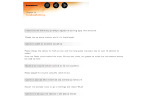 Page 40 
 Chapter 06
 
Troubleshooting
 
 
 
Insufficient  memory prompt appears during app  installation
 Please free up some memory and try to  install again
 
Cannot start or system crashed
 
Please charge the battery for half  an  hour  and then long-press the power key for over  10 seconds to
restart
Press the Reset  button behind the micro  SD card slot  cover, but  please be  noted that this method should
be  used  carefully.
 
Makes no sound when  called or is not audible
 
Please adjust the volume...