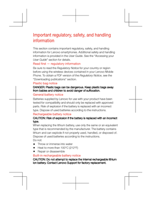 Page 6
Important regulatory, safety, and handling 
information
This section contains important regulatory, safety, and handling 
information for Lenovo smartphones. Additional safety and handling 
information is provided in the User Guide. See the “Accessing your 
User Guide” section for details.
Read frst — regulatory informationBe sure to read the Regulatory Notice for your country or region 
before using the wireless devices contained in your Lenovo Mobile 
Phone. To obtain a PDF version of the Regulatory...