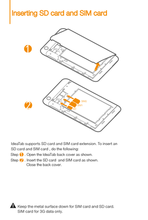 Page 6Keep the metal sur face down for SIM card and SD card.
SIM card for 3G data only.
IdeaTab suppor ts SD card and SIM card extension. To inser t an 
Step      . Open the IdeaTab back cover as shown.
Step      . Insert the SD card  and SIM card as shown. 
               Close the back cover. SD card and SIM card , do the following: 
2
1
21
SIM2
SIM1
SD
Inserting SD card and SIM card 