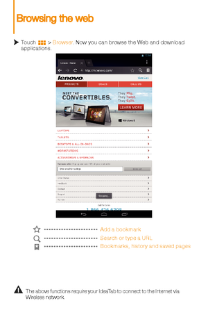 Page 10Add a bookmark
Search or type a URL
Bookmarks, histor y and saved pages
The above functions require your IdeaTab to connect to the Internet via 
Wireless network. 
Touch        > Browser
. Now you can browse the Web and download 
applications. 
Browsing the web 