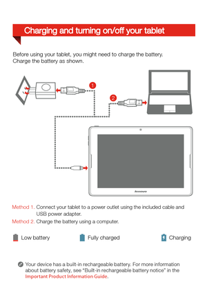Page 5Your device has a built-in rechargeable batter y. For more information 
about batter y safety, see “Built-in rechargeable batter y notice” in the  
Imp ortant Product Information Guide .
Charging and turning on/off your tablet
Low batteryFully charged Charging
Before using your tablet, you might need to charge the battery.
Charge the battery as shown.
Method 1. Connect your tablet to a power outlet using the included cable and 
                 USB power adapter.
Method 2. Charge the battery using a...