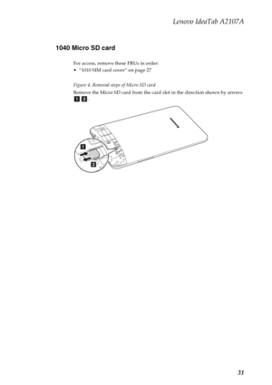 Page 35Lenovo IdeaTab A2107A
31 1040 Micro SD card
For access, remove these FRUs in order:
 “1010 SIM card cover” on page 27
Figure 4. Removal steps of Micro SD card
Remove the Micro SD card from the card slot in the direction shown by arrows 
.
ab
a
b 