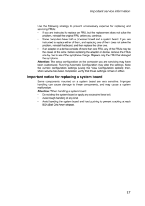 Page 21Use t
he following strategy to prevent unnecessary expense for replacing and 
servicing FRUs: 
•  If you are instructed to replace an FRU, but the replacement does not solve the  problem, reinstall the original FRU before you continue. 
•  Some computers have both a processor board and a system board. If you are  instructed to replace either of them, and replacing one of them does not solve the 
problem, reinstall that board, and then replace the other one. 
•  If an adapter or a device consists of more...