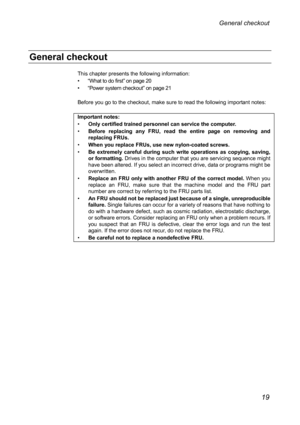 Page 23General checkout 
This chapter presents the following information: 
•• “ What to do first”  on page 20 
••  “ Power system checkout”  on page 21 
 
Befor

e you go to the checkout, make sure to read the following important notes: 
 
Important notes: 
•   Only certified trained personnel can service the computer. 
•  Before replacing any FRU, read the entire page on removing and 
replac

ing FRUs.  
•  When you replace FRUs, use new nylon-coated screws. 
•  Be extremely careful during such write...