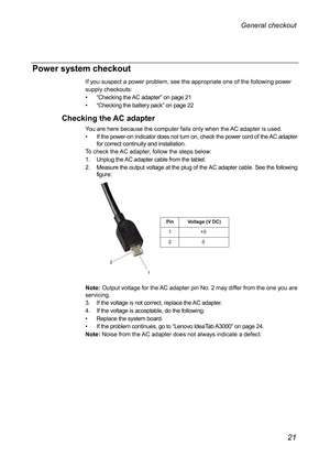 Page 25Power system checkout 
If you suspect a power problem, see the appropriate one of the following power 
supply checkouts: 
•• “ Checking the AC adapter ” on page 21 
••  “ Checking the battery pack ” on page 22 
Checking the AC adapter 
You are here because the computer fails only when the AC adapter is used. 
•  If the power-on indicator does not turn on, check the power cord of the AC adapter 
for correct continuity and installation. 
To check the AC adapter, follow the steps below: 
1.  Unplug the AC...