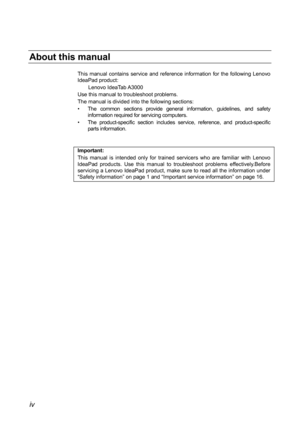 Page 4About this manual 
This manual contains service and reference information for the following Lenovo 
IdeaPad product: Lenovo IdeaTab A3000 
Use this manual to troubleshoot problems. 
The manual is divided into the following sections: 
•  The common sections provide general information, guidelines, and safety  information required for servicing computers. 
•  The product-specific section includes service, reference, and product-specific  parts information. 
 
 
Important: 
This

 manual is intended only...